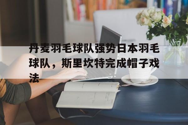 开云平台-关于丹麦羽毛球队强势日本羽毛球队，斯里坎特完成帽子戏法的信息
